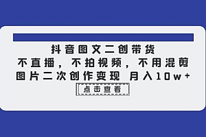 抖音图文二创带货:不直播,不拍视频,不用混剪,图片二次创作变现 课程免费下载