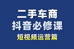 二手车商抖音必修课短视频运营,二手车行业从业者新赛道 教程免费分享
